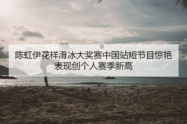 陈虹伊花样滑冰大奖赛中国站短节目惊艳表现创个人赛季新高