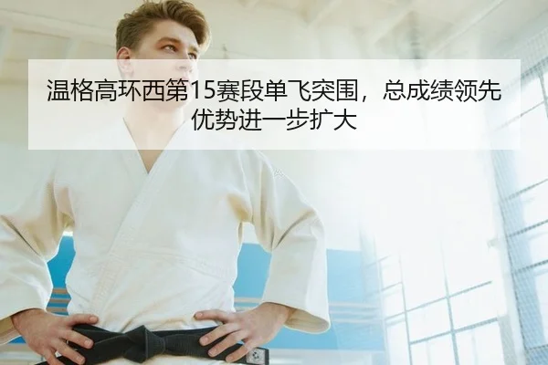 温格高环西第15赛段单飞突围，总成绩领先优势进一步扩大
